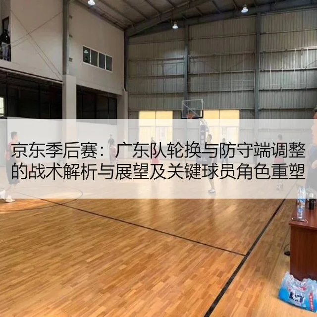 京东季后赛:广东队轮换与防守端调整的战术解析与展望及关键球员角色重塑分析