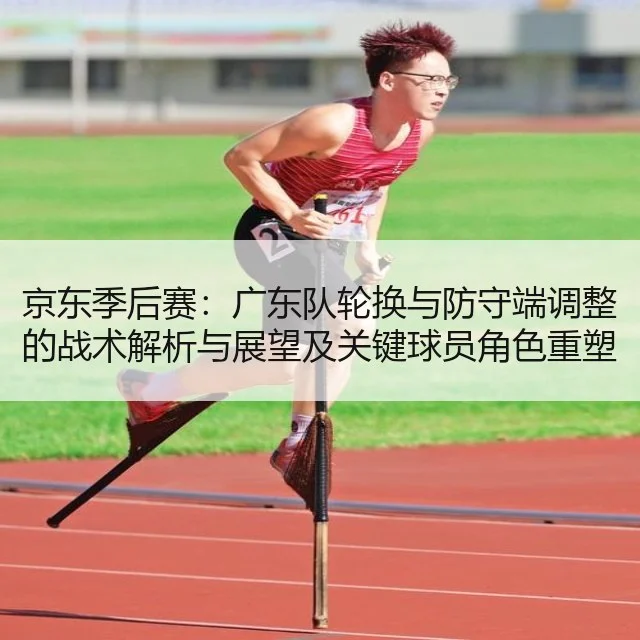 京东季后赛：广东队轮换与防守端调整的战术解析与展望及关键球员角色重塑分析
